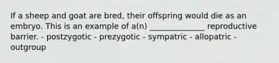 If a sheep and goat are bred, their offspring would die as an embryo. This is an example of a(n) ______________ reproductive barrier. - postzygotic - prezygotic - sympatric - allopatric - outgroup