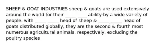 SHEEP & GOAT INDUSTRIES sheep & goats are used extensively around the world for their _____ ____ ability by a wide variety of people. with _____ _____ head of sheep & _____ _____ head of goats distributed globally, they are the second & fourth most numerous agricultural animals, respectively, excluding the poultry species