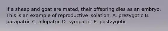 If a sheep and goat are mated, their offspring dies as an embryo. This is an example of reproductive isolation. A. prezygotic B. parapatric C. allopatric D. sympatric E. postzygotic