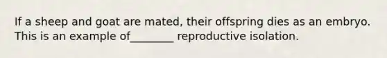 If a sheep and goat are mated, their offspring dies as an embryo. This is an example of________ reproductive isolation.