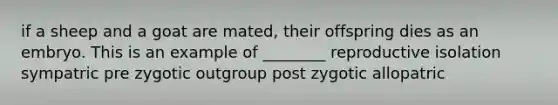 if a sheep and a goat are mated, their offspring dies as an embryo. This is an example of ________ reproductive isolation sympatric pre zygotic outgroup post zygotic allopatric