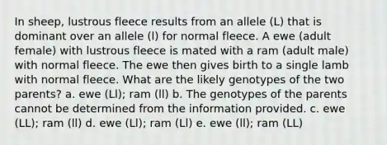 In sheep, lustrous fleece results from an allele (L) that is dominant over an allele (l) for normal fleece. A ewe (adult female) with lustrous fleece is mated with a ram (adult male) with normal fleece. The ewe then gives birth to a single lamb with normal fleece. What are the likely genotypes of the two parents? a. ewe (Ll); ram (ll) b. The genotypes of the parents cannot be determined from the information provided. c. ewe (LL); ram (ll) d. ewe (Ll); ram (Ll) e. ewe (ll); ram (LL)