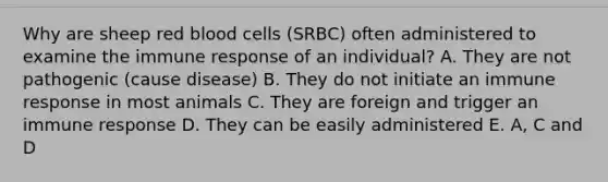 Why are sheep red blood cells (SRBC) often administered to examine the immune response of an individual? A. They are not pathogenic (cause disease) B. They do not initiate an immune response in most animals C. They are foreign and trigger an immune response D. They can be easily administered E. A, C and D