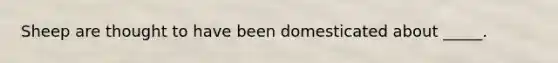 Sheep are thought to have been domesticated about _____.