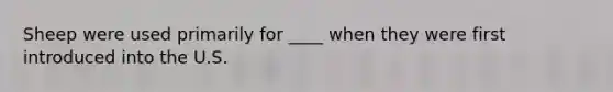 Sheep were used primarily for ____ when they were first introduced into the U.S.