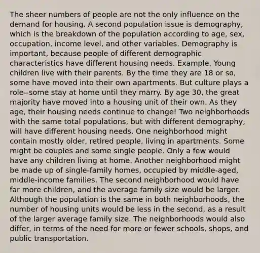 The sheer numbers of people are not the only influence on the demand for housing. A second population issue is demography, which is the breakdown of the population according to age, sex, occupation, income level, and other variables. Demography is important, because people of different demographic characteristics have different housing needs. Example. Young children live with their parents. By the time they are 18 or so, some have moved into their own apartments. But culture plays a role--some stay at home until they marry. By age 30, the great majority have moved into a housing unit of their own. As they age, their housing needs continue to change! Two neighborhoods with the same total populations, but with different demography, will have different housing needs. One neighborhood might contain mostly older, retired people, living in apartments. Some might be couples and some single people. Only a few would have any children living at home. Another neighborhood might be made up of single-family homes, occupied by middle-aged, middle-income families. The second neighborhood would have far more children, and the average family size would be larger. Although the population is the same in both neighborhoods, the number of housing units would be less in the second, as a result of the larger average family size. The neighborhoods would also differ, in terms of the need for more or fewer schools, shops, and public transportation.