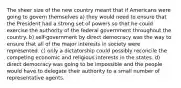 The sheer size of the new country meant that if Americans were going to govern themselves a) they would need to ensure that the President had a strong set of powers so that he could exercise the authority of the federal government throughout the country. b) self-government by direct democracy was the way to ensure that all of the major interests in society were represented. c) only a dictatorship could possibly reconcile the competing economic and religious interests in the states. d) direct democracy was going to be impossible and the people would have to delegate their authority to a small number of representative agents.