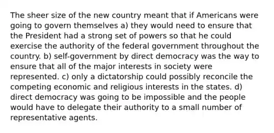 The sheer size of the new country meant that if Americans were going to govern themselves a) they would need to ensure that the President had a strong set of powers so that he could exercise the authority of the federal government throughout the country. b) self-government by direct democracy was the way to ensure that all of the major interests in society were represented. c) only a dictatorship could possibly reconcile the competing economic and religious interests in the states. d) direct democracy was going to be impossible and the people would have to delegate their authority to a small number of representative agents.