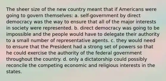 The sheer size of the new country meant that if Americans were going to govern themselves: a. self-government by direct democracy was the way to ensure that all of the major interests in society were represented. b. direct democracy was going to be impossible and the people would have to delegate their authority to a small number of representative agents. c. they would need to ensure that the President had a strong set of powers so that he could exercise the authority of the federal government throughout the country. d. only a dictatorship could possibly reconcile the competing economic and religious interests in the states.