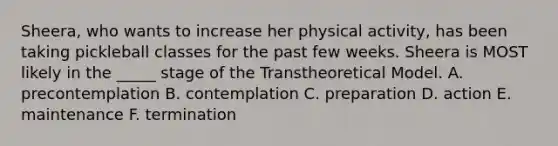 Sheera, who wants to increase her physical activity, has been taking pickleball classes for the past few weeks. Sheera is MOST likely in the _____ stage of the Transtheoretical Model. A. precontemplation B. contemplation C. preparation D. action E. maintenance F. termination