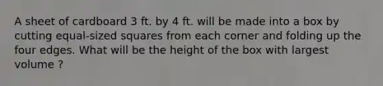 A sheet of cardboard 3 ft. by 4 ft. will be made into a box by cutting equal-sized squares from each corner and folding up the four edges. What will be the height of the box with largest volume ?