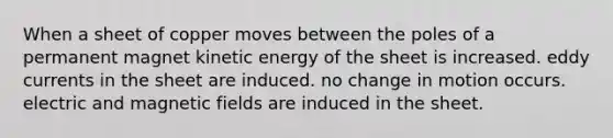 When a sheet of copper moves between the poles of a permanent magnet kinetic energy of the sheet is increased. eddy currents in the sheet are induced. no change in motion occurs. electric and <a href='https://www.questionai.com/knowledge/kqorUT4tK2-magnetic-fields' class='anchor-knowledge'>magnetic fields</a> are induced in the sheet.