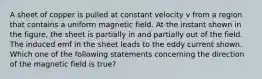 A sheet of copper is pulled at constant velocity v from a region that contains a uniform magnetic field. At the instant shown in the figure, the sheet is partially in and partially out of the field. The induced emf in the sheet leads to the eddy current shown. Which one of the following statements concerning the direction of the magnetic field is true?