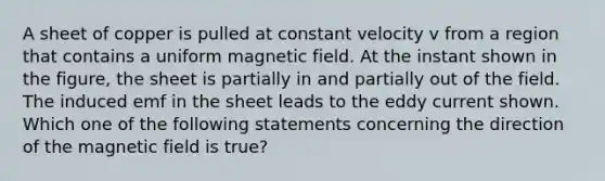 A sheet of copper is pulled at constant velocity v from a region that contains a uniform magnetic field. At the instant shown in the figure, the sheet is partially in and partially out of the field. The induced emf in the sheet leads to the eddy current shown. Which one of the following statements concerning the direction of the magnetic field is true?