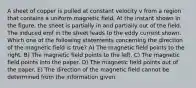 A sheet of copper is pulled at constant velocity v from a region that contains a uniform magnetic field. At the instant shown in the figure, the sheet is partially in and partially out of the field. The induced emf in the sheet leads to the eddy current shown. Which one of the following statements concerning the direction of the magnetic field is true? A) The magnetic field points to the right. B) The magnetic field points to the left. C) The magnetic field points into the paper. D) The magnetic field points out of the paper. E) The direction of the magnetic field cannot be determined from the information given.