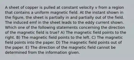 A sheet of copper is pulled at constant velocity v from a region that contains a uniform magnetic field. At the instant shown in the figure, the sheet is partially in and partially out of the field. The induced emf in the sheet leads to the eddy current shown. Which one of the following statements concerning the direction of the magnetic field is true? A) The magnetic field points to the right. B) The magnetic field points to the left. C) The magnetic field points into the paper. D) The magnetic field points out of the paper. E) The direction of the magnetic field cannot be determined from the information given.