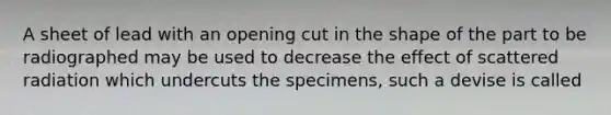 A sheet of lead with an opening cut in the shape of the part to be radiographed may be used to decrease the effect of scattered radiation which undercuts the specimens, such a devise is called