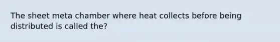 The sheet meta chamber where heat collects before being distributed is called the?