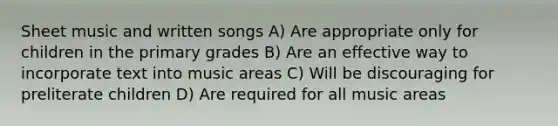 Sheet music and written songs A) Are appropriate only for children in the primary grades B) Are an effective way to incorporate text into music areas C) Will be discouraging for preliterate children D) Are required for all music areas