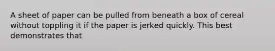 A sheet of paper can be pulled from beneath a box of cereal without toppling it if the paper is jerked quickly. This best demonstrates that