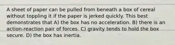 A sheet of paper can be pulled from beneath a box of cereal without toppling it if the paper is jerked quickly. This best demonstrates that A) the box has no acceleration. B) there is an action-reaction pair of forces. C) gravity tends to hold the box secure. D) the box has inertia.