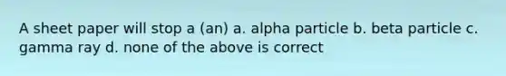 A sheet paper will stop a (an) a. alpha particle b. beta particle c. gamma ray d. none of the above is correct