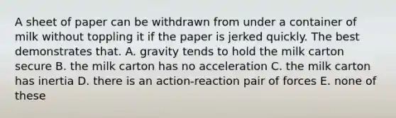 A sheet of paper can be withdrawn from under a container of milk without toppling it if the paper is jerked quickly. The best demonstrates that. A. gravity tends to hold the milk carton secure B. the milk carton has no acceleration C. the milk carton has inertia D. there is an action-reaction pair of forces E. none of these