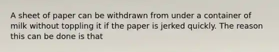 A sheet of paper can be withdrawn from under a container of milk without toppling it if the paper is jerked quickly. The reason this can be done is that