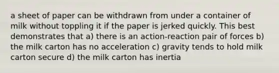 a sheet of paper can be withdrawn from under a container of milk without toppling it if the paper is jerked quickly. This best demonstrates that a) there is an action-reaction pair of forces b) the milk carton has no acceleration c) gravity tends to hold milk carton secure d) the milk carton has inertia