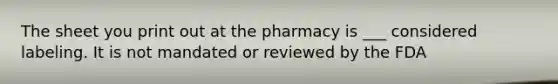 The sheet you print out at the pharmacy is ___ considered labeling. It is not mandated or reviewed by the FDA