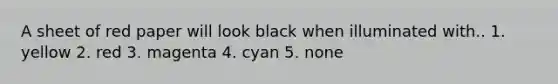 A sheet of red paper will look black when illuminated with.. 1. yellow 2. red 3. magenta 4. cyan 5. none