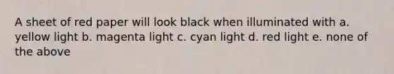 A sheet of red paper will look black when illuminated with a. yellow light b. magenta light c. cyan light d. red light e. none of the above