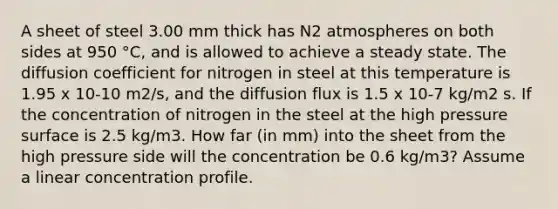 A sheet of steel 3.00 mm thick has N2 atmospheres on both sides at 950 °C, and is allowed to achieve a steady state. The diffusion coefficient for nitrogen in steel at this temperature is 1.95 x 10-10 m2/s, and the diffusion flux is 1.5 x 10-7 kg/m2 s. If the concentration of nitrogen in the steel at the high pressure surface is 2.5 kg/m3. How far (in mm) into the sheet from the high pressure side will the concentration be 0.6 kg/m3? Assume a linear concentration profile.