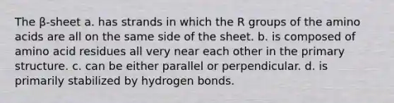 The β-sheet a. has strands in which the R groups of the <a href='https://www.questionai.com/knowledge/k9gb720LCl-amino-acids' class='anchor-knowledge'>amino acids</a> are all on the same side of the sheet. b. is composed of amino acid residues all very near each other in the <a href='https://www.questionai.com/knowledge/knHR7ecP3u-primary-structure' class='anchor-knowledge'>primary structure</a>. c. can be either parallel or perpendicular. d. is primarily stabilized by hydrogen bonds.