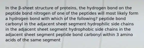 In the β-sheet structure of proteins, the hydrogen bond on the peptide bond nitrogen of one of the peptides will most likely form a hydrogen bond with which of the following? peptide bond carbonyl in the adjacent sheet segment hydrophilic side chains in the adjacent sheet segment hydrophobic side chains in the adjacent sheet segment peptide bond carbonyl within 3 amino acids of the same segment