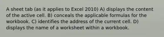 A sheet tab (as it applies to Excel 2010) A) displays the content of the active cell. B) conceals the applicable formulas for the workbook. C) identifies the address of the current cell. D) displays the name of a worksheet within a workbook.