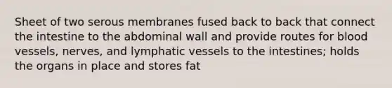 Sheet of two serous membranes fused back to back that connect the intestine to the abdominal wall and provide routes for blood vessels, nerves, and lymphatic vessels to the intestines; holds the organs in place and stores fat