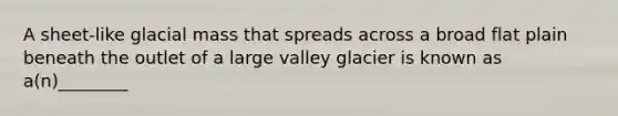 A sheet-like glacial mass that spreads across a broad flat plain beneath the outlet of a large valley glacier is known as a(n)________