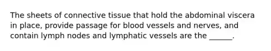 The sheets of connective tissue that hold the abdominal viscera in place, provide passage for blood vessels and nerves, and contain lymph nodes and lymphatic vessels are the ______.