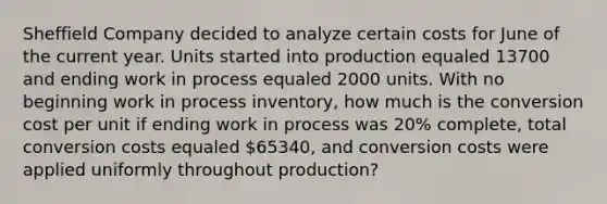 Sheffield Company decided to analyze certain costs for June of the current year. Units started into production equaled 13700 and ending work in process equaled 2000 units. With no beginning work in process inventory, how much is the conversion cost per unit if ending work in process was 20% complete, total conversion costs equaled 65340, and conversion costs were applied uniformly throughout production?