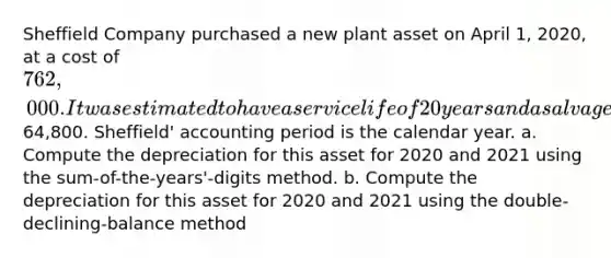 Sheffield Company purchased a new plant asset on April 1, 2020, at a cost of 762,000. It was estimated to have a service life of 20 years and a salvage value of64,800. Sheffield' accounting period is the calendar year. a. Compute the depreciation for this asset for 2020 and 2021 using the sum-of-the-years'-digits method. b. Compute the depreciation for this asset for 2020 and 2021 using the double-declining-balance method