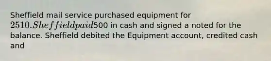 Sheffield mail service purchased equipment for 2510. Sheffield paid500 in cash and signed a noted for the balance. Sheffield debited the Equipment account, credited cash and