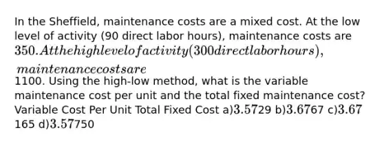 In the Sheffield, maintenance costs are a mixed cost. At the low level of activity (90 direct labor hours), maintenance costs are 350. At the high level of activity (300 direct labor hours), maintenance costs are1100. Using the high-low method, what is the variable maintenance cost per unit and the total fixed maintenance cost? Variable Cost Per Unit Total Fixed Cost a)3.5729 b)3.6767 c)3.67165 d)3.57750