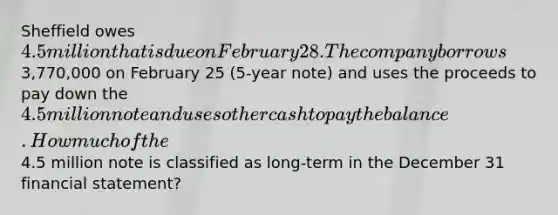 Sheffield owes 4.5 million that is due on February 28. The company borrows3,770,000 on February 25 (5-year note) and uses the proceeds to pay down the 4.5 million note and uses other cash to pay the balance. How much of the4.5 million note is classified as long-term in the December 31 financial statement?