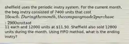 sheffield uses the periodic invtry system. For the current month, the beg invtry consisted of 7400 units that cost 10 each. During the month, the company made 2 purchase : 2900 units at11 each and 12000 units at 11.50. Sheffield also sold 12800 units during the month. Using FIFO method, what is the ending invtry?