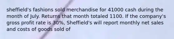 sheffield's fashions sold merchandise for 41000 cash during the month of July. Returns that month totaled 1100. If the company's gross profit rate is 30%, Sheffield's will report monthly net sales and costs of goods sold of