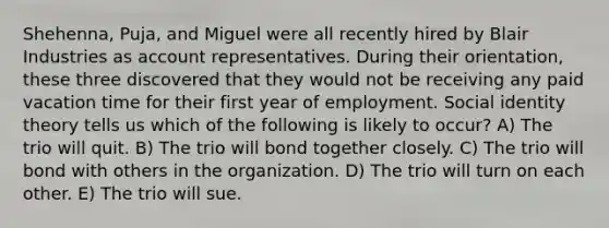 Shehenna, Puja, and Miguel were all recently hired by Blair Industries as account representatives. During their orientation, these three discovered that they would not be receiving any paid vacation time for their first year of employment. Social identity theory tells us which of the following is likely to occur? A) The trio will quit. B) The trio will bond together closely. C) The trio will bond with others in the organization. D) The trio will turn on each other. E) The trio will sue.