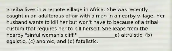 Sheiba lives in a remote village in Africa. She was recently caught in an adulterous affair with a man in a nearby village. Her husband wants to kill her but won't have to because of a tribal custom that requires her to kill herself. She leaps from the nearby "sinful woman's cliff." _______________a) altruistic, (b) egoistic, (c) anomic, and (d) fatalistic.