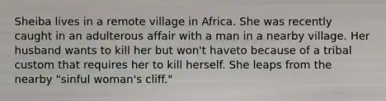 Sheiba lives in a remote village in Africa. She was recently caught in an adulterous affair with a man in a nearby village. Her husband wants to kill her but won't haveto because of a tribal custom that requires her to kill herself. She leaps from the nearby "sinful woman's cliff."