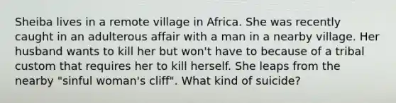 Sheiba lives in a remote village in Africa. She was recently caught in an adulterous affair with a man in a nearby village. Her husband wants to kill her but won't have to because of a tribal custom that requires her to kill herself. She leaps from the nearby "sinful woman's cliff". What kind of suicide?